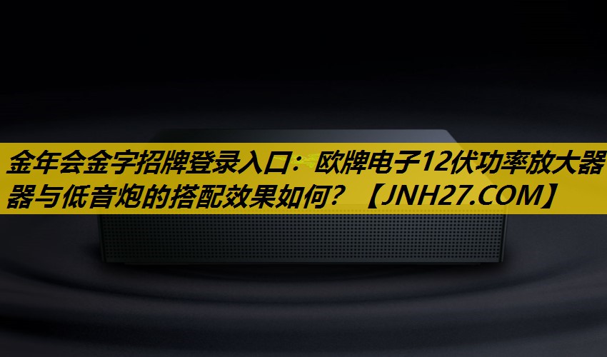 金年会金字招牌登录入口：欧牌电子12伏功率放大器器与低音炮的搭配效果如何？