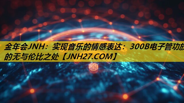 金年会JNH：实现音乐的情感表达：300B电子管功放的无与伦比之处