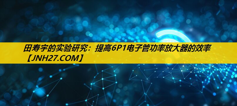 田寿宇的实验研究：提高6P1电子管功率放大器的效率