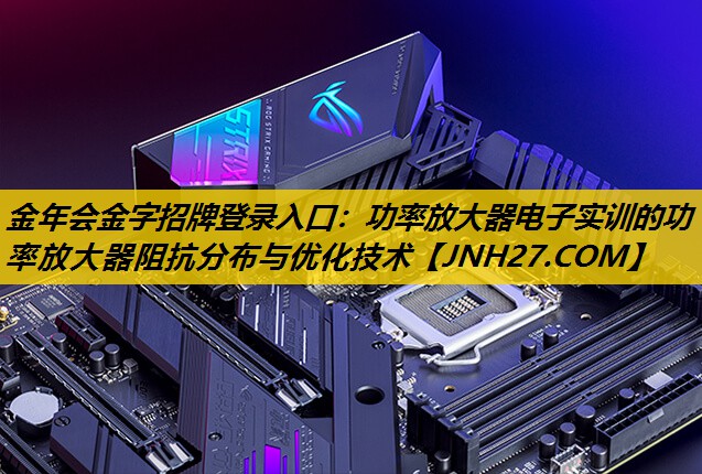 金年会金字招牌登录入口：功率放大器电子实训的功率放大器阻抗分布与优化技术