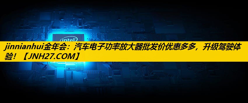 jinnianhui金年会：汽车电子功率放大器批发价优惠多多，升级驾驶体验！