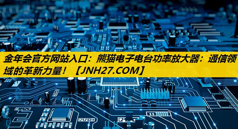 金年会官方网站入口：熊猫电子电台功率放大器：通信领域的革新力量！