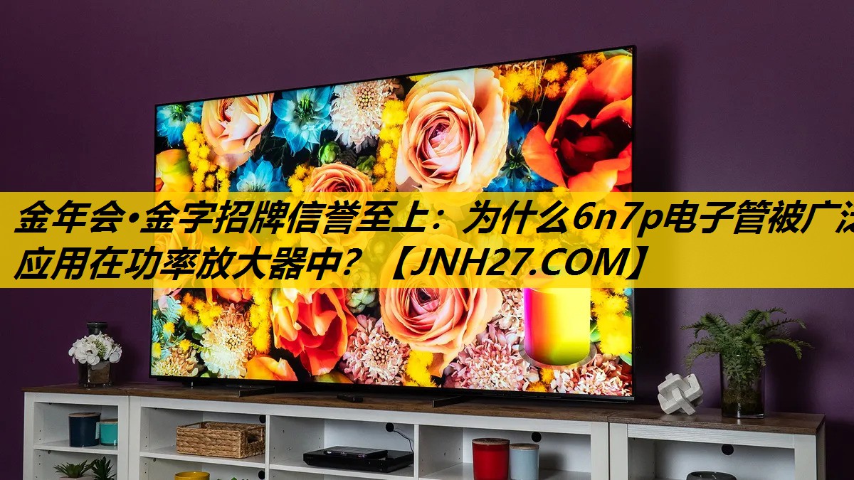 金年会·金字招牌信誉至上：为什么6n7p电子管被广泛应用在功率放大器中？