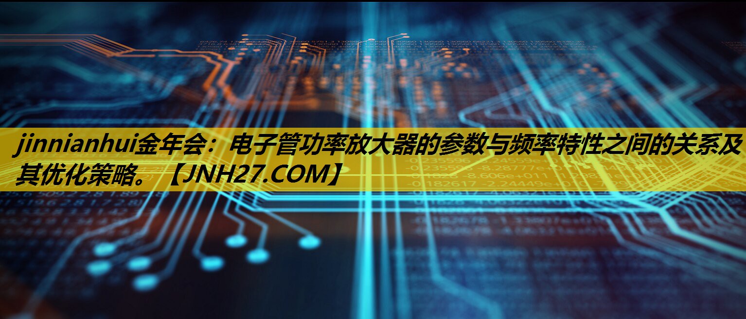 jinnianhui金年会：电子管功率放大器的参数与频率特性之间的关系及其优化策略。