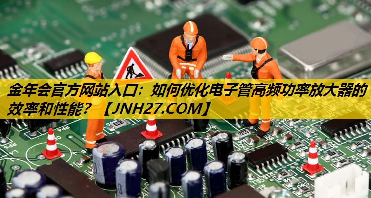 如何优化电子管高频功率放大器的效率和性能? 如何优化电子管高频功率放大器的效率和性能?