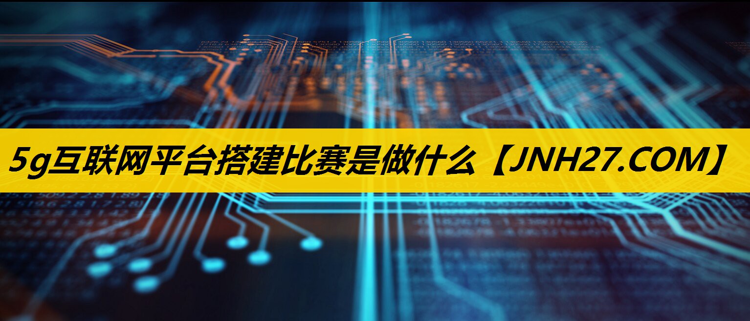 5g互联网平台搭建比赛是做什么 5g互联网平台搭建比赛是做什么