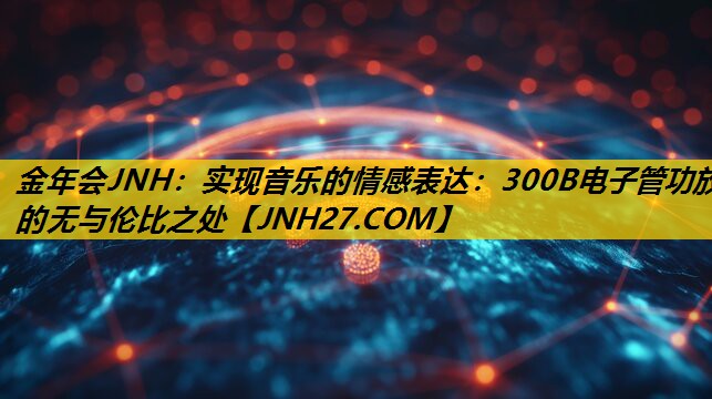 实现音乐的情感表达:300B电子管功放的无与伦比之处 实现音乐的情感表达:300B电子管功放的无与伦比之处