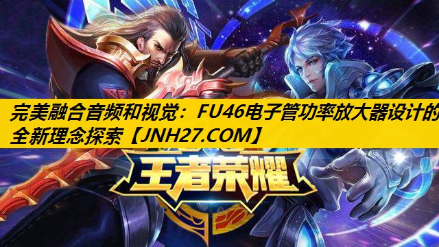 完美融合音频和视觉:FU46电子管功率放大器设计的全新理念探索 完美融合音频和视觉:FU46电子管功率放大器设计的全新理念探索