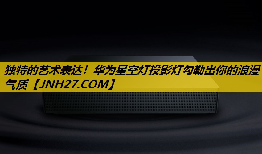 独特的艺术表达!华为星空灯投影灯勾勒出你的浪漫气质 独特的艺术表达!华为星空灯投影灯勾勒出你的浪漫气质