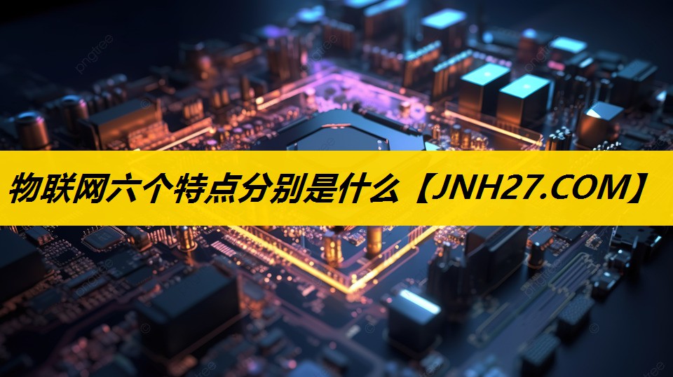 物联网六个特点分别是什么 物联网六个特点分别是什么