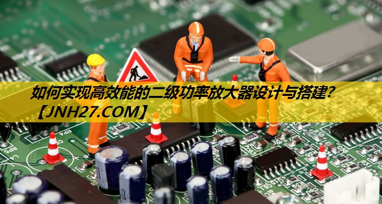 如何实现高效能的二级功率放大器设计与搭建? 如何实现高效能的二级功率放大器设计与搭建?