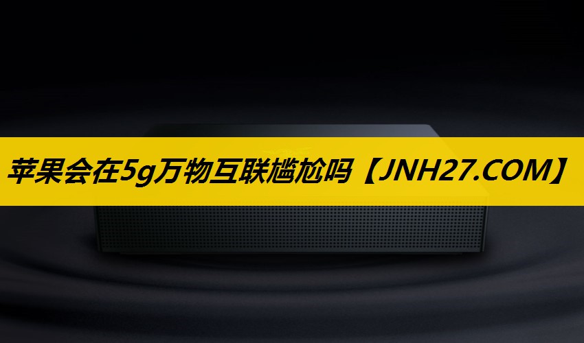 苹果会在5g万物互联尴尬吗 苹果会在5g万物互联尴尬吗