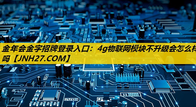 4g物联网模块不升级会怎么样吗 4g物联网模块不升级会怎么样吗