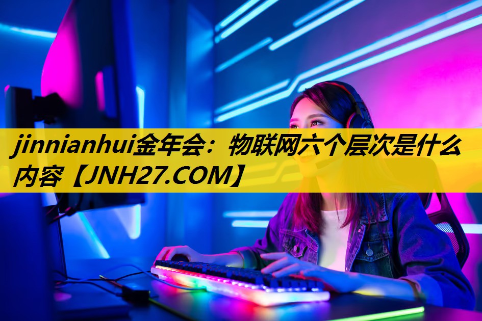物联网六个层次是什么内容 物联网六个层次是什么内容