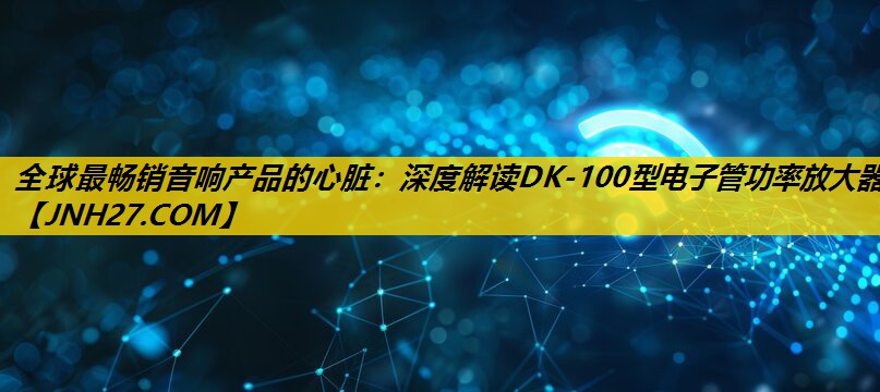 全球最畅销音响产品的心脏：深度解读DK-100型电子管功率放大器